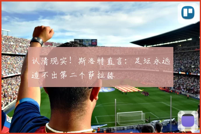 认清现实！斯洛特直言：足坛永远造不出第二个萨拉赫