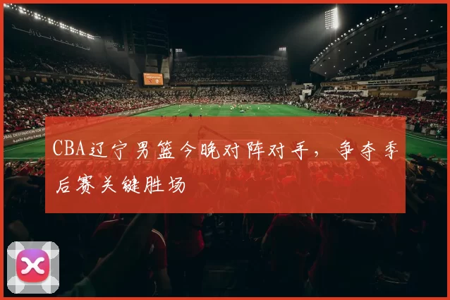 CBA辽宁男篮今晚对阵对手，争夺季后赛关键胜场