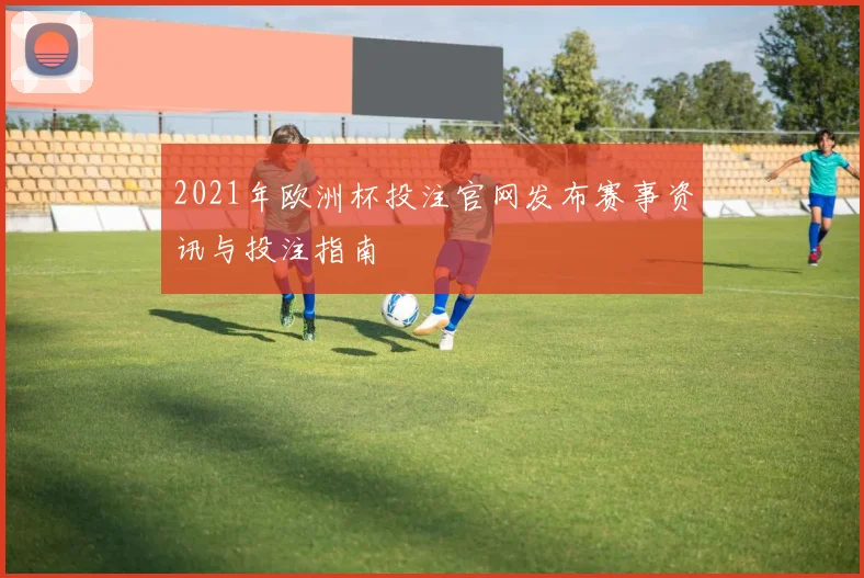 2021年欧洲杯投注官网发布赛事资讯与投注指南