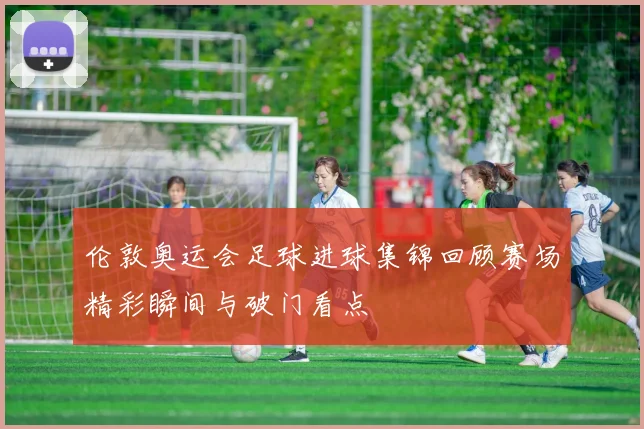 伦敦奥运会足球进球集锦回顾赛场精彩瞬间与破门看点