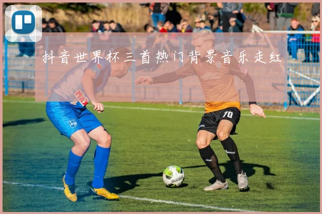 抖音世界杯三首热门背景音乐走红