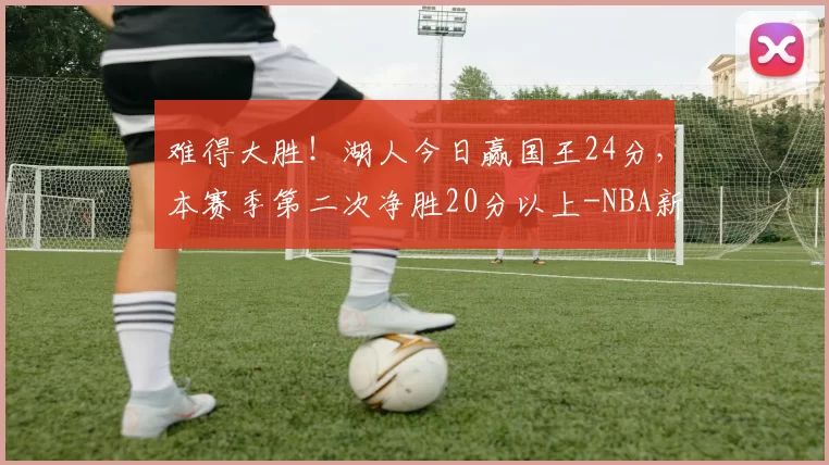 难得大胜!湖人今日赢国王24分,本赛季第二次净胜20分以上-NBA新闻