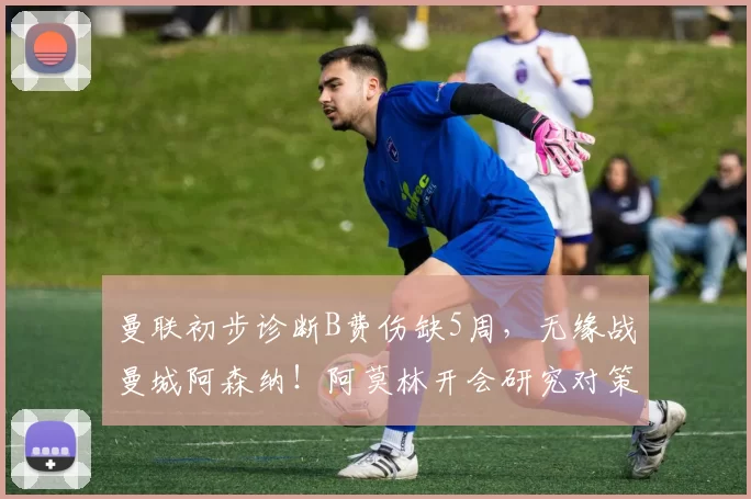 曼联初步诊断B费伤缺5周,无缘战曼城阿森纳!阿莫林开会研究对策